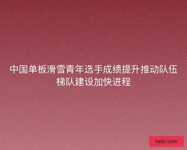 中国单板滑雪青年选手成绩提升推动队伍梯队建设加快进程