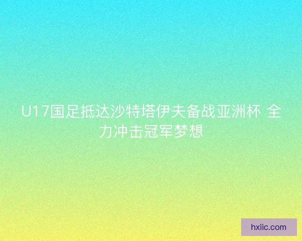 U17国足抵达沙特塔伊夫备战亚洲杯 全力冲击冠军梦想
