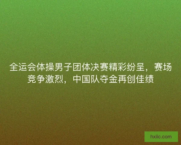 全运会体操男子团体决赛精彩纷呈，赛场竞争激烈，中国队夺金再创佳绩